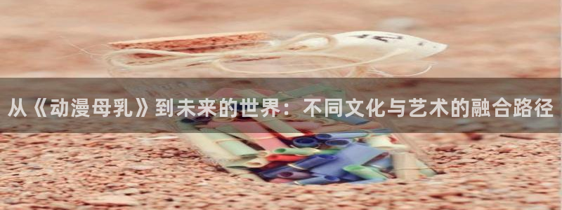 age动漫专注动漫动画的网站：从《动漫母乳》到未来的世界：不同文化与艺术的融合路径